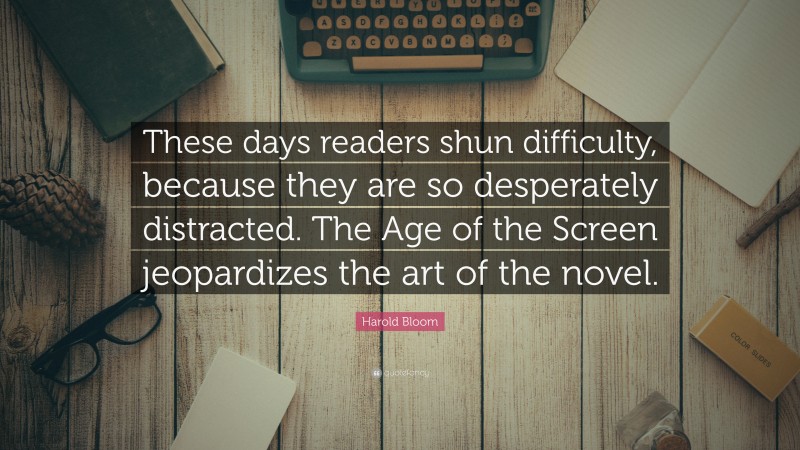 Harold Bloom Quote: “These days readers shun difficulty, because they are so desperately distracted. The Age of the Screen jeopardizes the art of the novel.”