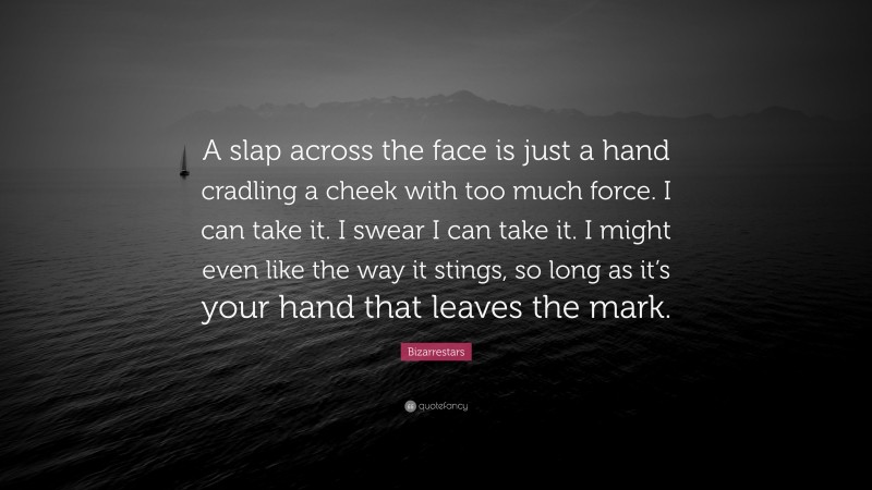 Bizarrestars Quote: “A slap across the face is just a hand cradling a cheek with too much force. I can take it. I swear I can take it. I might even like the way it stings, so long as it’s your hand that leaves the mark.”