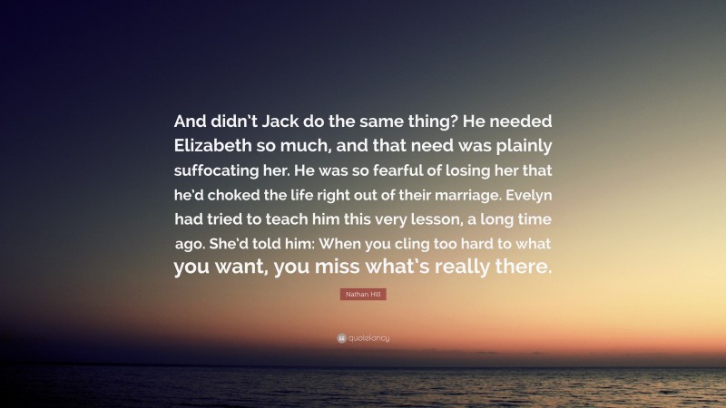 Nathan Hill Quote: “And didn’t Jack do the same thing? He needed Elizabeth so much, and that need was plainly suffocating her. He was so fearful of losing her that he’d choked the life right out of their marriage. Evelyn had tried to teach him this very lesson, a long time ago. She’d told him: When you cling too hard to what you want, you miss what’s really there.”