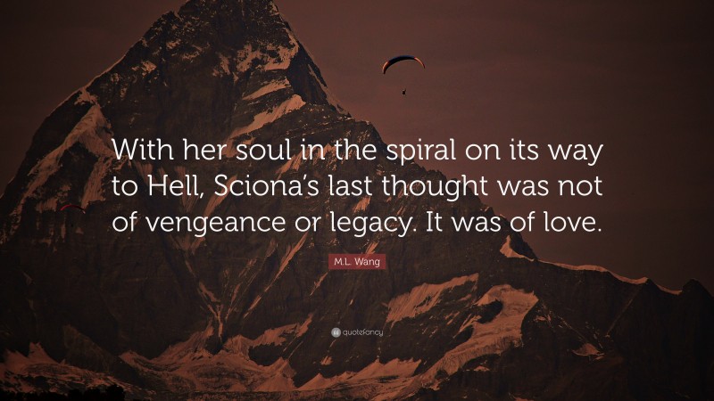 M.L. Wang Quote: “With her soul in the spiral on its way to Hell, Sciona’s last thought was not of vengeance or legacy. It was of love.”