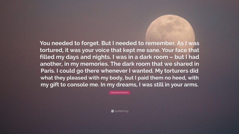 Samantha Shannon Quote: “You needed to forget. But I needed to remember. As I was tortured, it was your voice that kept me sane. Your face that filled my days and nights. I was in a dark room – but I had another, in my memories. The dark room that we shared in Paris. I could go there whenever I wanted. My torturers did what they pleased with my body, but I paid them no heed, with my gift to console me. In my dreams, I was still in your arms.”