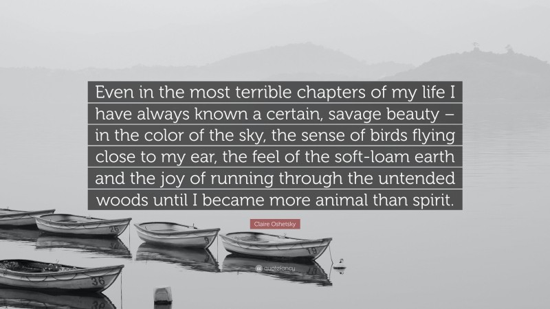 Claire Oshetsky Quote: “Even in the most terrible chapters of my life I have always known a certain, savage beauty – in the color of the sky, the sense of birds flying close to my ear, the feel of the soft-loam earth and the joy of running through the untended woods until I became more animal than spirit.”