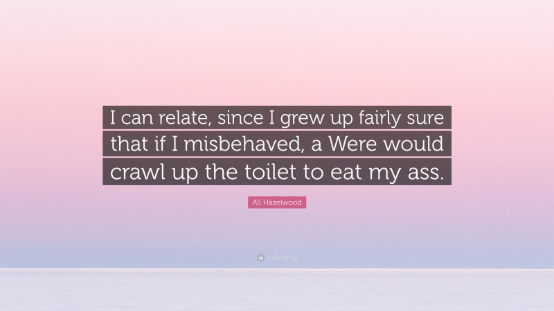 Ali Hazelwood Quote: “I can relate, since I grew up fairly sure that if I misbehaved, a Were would crawl up the toilet to eat my ass.”