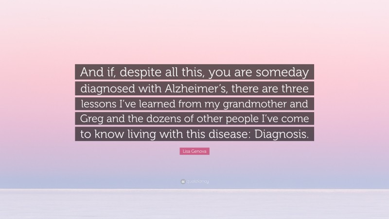 Lisa Genova Quote: “And if, despite all this, you are someday diagnosed with Alzheimer’s, there are three lessons I’ve learned from my grandmother and Greg and the dozens of other people I’ve come to know living with this disease: Diagnosis.”