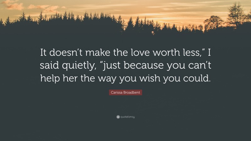 Carissa Broadbent Quote: “It doesn’t make the love worth less,” I said quietly, “just because you can’t help her the way you wish you could.”