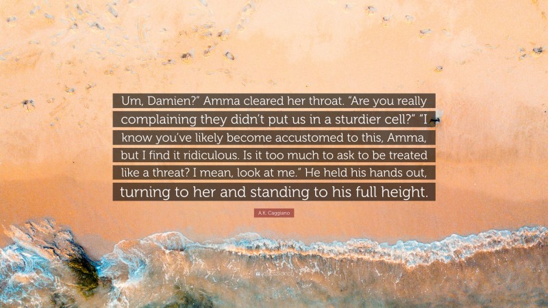 A.K. Caggiano Quote: “Um, Damien?” Amma cleared her throat. “Are you really complaining they didn’t put us in a sturdier cell?” “I know you’ve likely become accustomed to this, Amma, but I find it ridiculous. Is it too much to ask to be treated like a threat? I mean, look at me.” He held his hands out, turning to her and standing to his full height.”