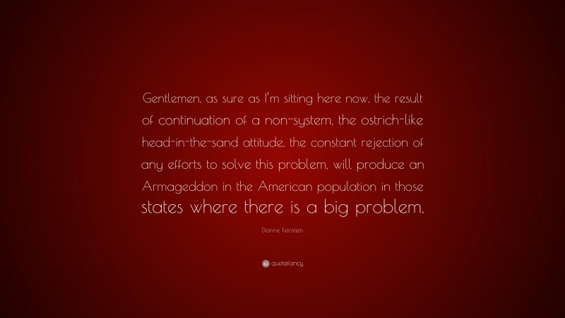Dianne Feinstein Quote: “Gentlemen, as sure as I’m sitting here now, the result of continuation of a non-system, the ostrich-like head-in-the-sand attitude, the constant rejection of any efforts to solve this problem, will produce an Armageddon in the American population in those states where there is a big problem.”