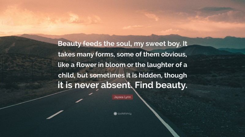 Jaysea Lynn Quote: “Beauty feeds the soul, my sweet boy. It takes many forms, some of them obvious, like a flower in bloom or the laughter of a child, but sometimes it is hidden, though it is never absent. Find beauty.”