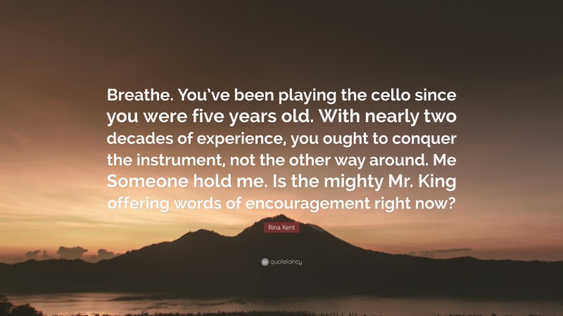 Rina Kent Quote: “Breathe. You’ve been playing the cello since you were five years old. With nearly two decades of experience, you ought to conquer the instrument, not the other way around. Me Someone hold me. Is the mighty Mr. King offering words of encouragement right now?”