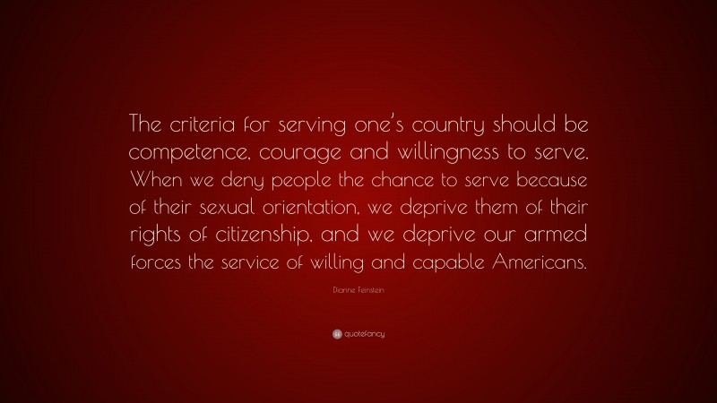 Dianne Feinstein Quote: “The criteria for serving one’s country should be competence, courage and willingness to serve. When we deny people the chance to serve because of their sexual orientation, we deprive them of their rights of citizenship, and we deprive our armed forces the service of willing and capable Americans.”