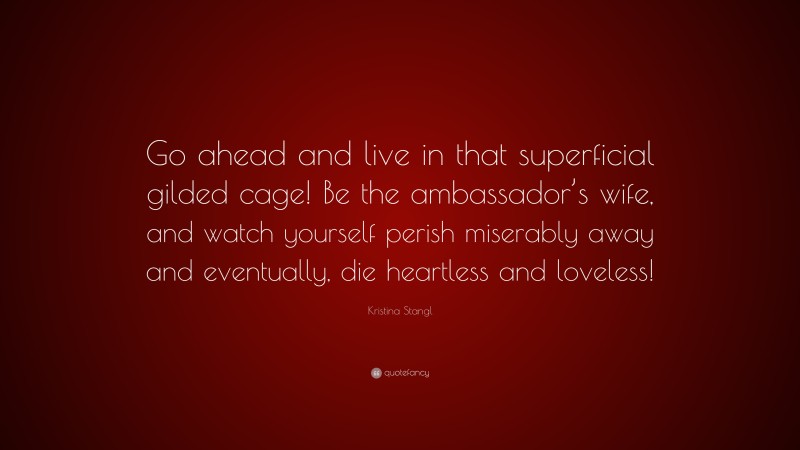 Kristina Stangl Quote: “Go ahead and live in that superficial gilded cage! Be the ambassador’s wife, and watch yourself perish miserably away and eventually, die heartless and loveless!”