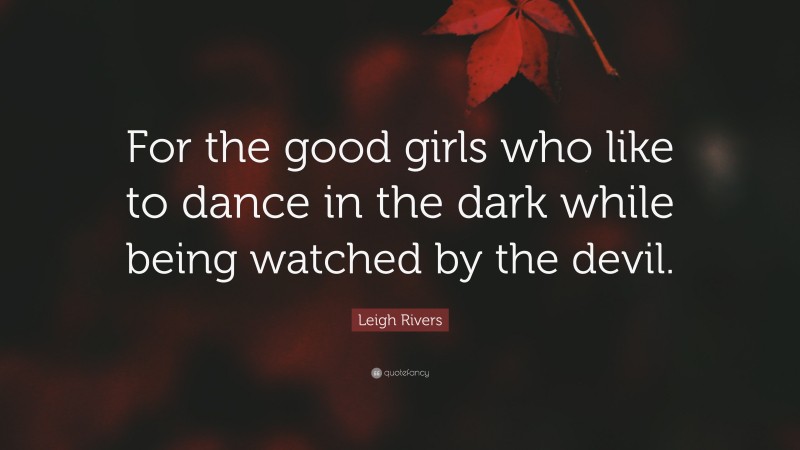 Leigh Rivers Quote: “For the good girls who like to dance in the dark while being watched by the devil.”