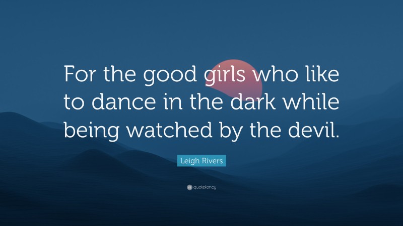 Leigh Rivers Quote: “For the good girls who like to dance in the dark while being watched by the devil.”