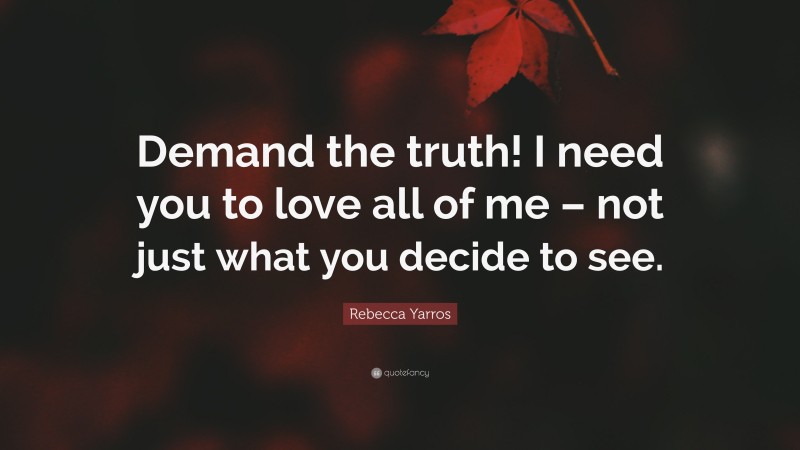 Rebecca Yarros Quote: “Demand the truth! I need you to love all of me – not just what you decide to see.”