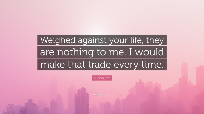 Allison Saft Quote: “Weighed against your life, they are nothing to me. I would make that trade every time.”