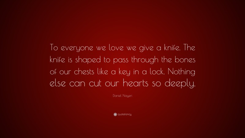 Daniel Nayeri Quote: “To everyone we love we give a knife. The knife is shaped to pass through the bones of our chests like a key in a lock. Nothing else can cut our hearts so deeply.”