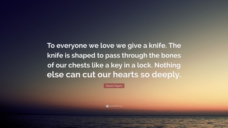 Daniel Nayeri Quote: “To everyone we love we give a knife. The knife is shaped to pass through the bones of our chests like a key in a lock. Nothing else can cut our hearts so deeply.”