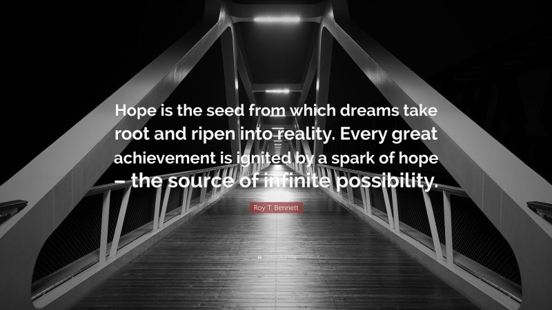 Roy T. Bennett Quote: “Hope is the seed from which dreams take root and ripen into reality. Every great achievement is ignited by a spark of hope – the source of infinite possibility.”