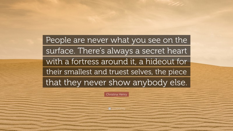 Christina Henry Quote: “People are never what you see on the surface. There’s always a secret heart with a fortress around it, a hideout for their smallest and truest selves, the piece that they never show anybody else.”