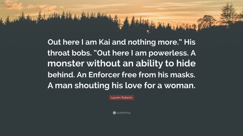 Lauren Roberts Quote: “Out here I am Kai and nothing more.” His throat bobs. “Out here I am powerless. A monster without an ability to hide behind. An Enforcer free from his masks. A man shouting his love for a woman.”