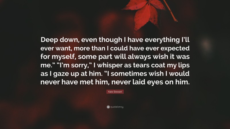 Kate Stewart Quote: “Deep down, even though I have everything I’ll ever want, more than I could have ever expected for myself, some part will always wish it was me.” “I’m sorry,” I whisper as tears coat my lips as I gaze up at him. “I sometimes wish I would never have met him, never laid eyes on him.”