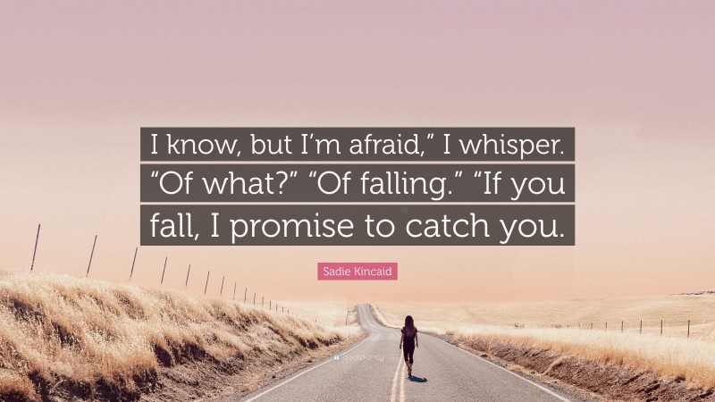 Sadie Kincaid Quote: “I know, but I’m afraid,” I whisper. “Of what?” “Of falling.” “If you fall, I promise to catch you.”