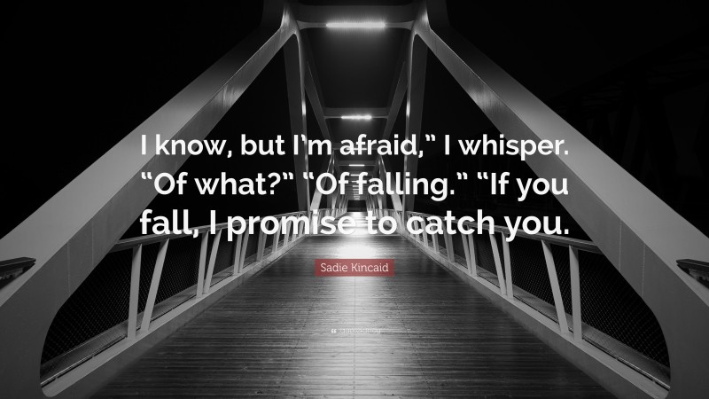Sadie Kincaid Quote: “I know, but I’m afraid,” I whisper. “Of what?” “Of falling.” “If you fall, I promise to catch you.”