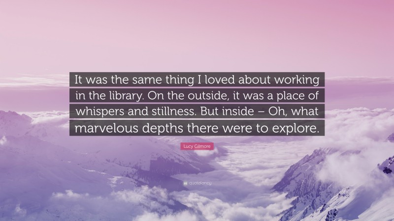 Lucy Gilmore Quote: “It was the same thing I loved about working in the library. On the outside, it was a place of whispers and stillness. But inside – Oh, what marvelous depths there were to explore.”