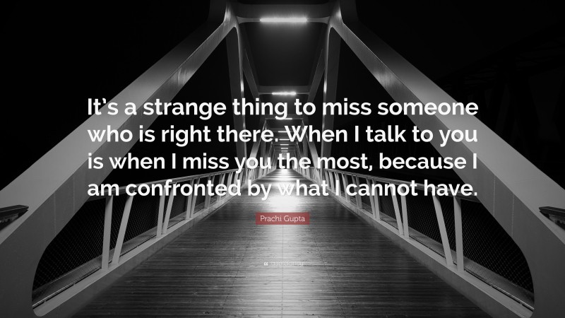 Prachi Gupta Quote: “It’s a strange thing to miss someone who is right there. When I talk to you is when I miss you the most, because I am confronted by what I cannot have.”