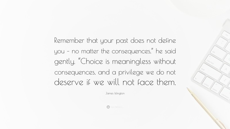 James Islington Quote: “Remember that your past does not define you – no matter the consequences,” he said gently. “Choice is meaningless without consequences, and a privilege we do not deserve if we will not face them.”