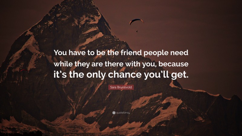 Sara Brunsvold Quote: “You have to be the friend people need while they are there with you, because it’s the only chance you’ll get.”
