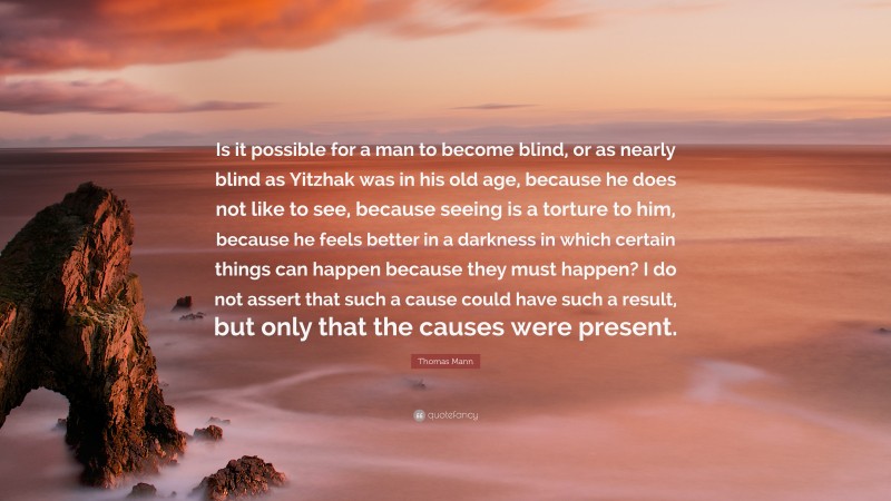 Thomas Mann Quote: “Is it possible for a man to become blind, or as nearly blind as Yitzhak was in his old age, because he does not like to see, because seeing is a torture to him, because he feels better in a darkness in which certain things can happen because they must happen? I do not assert that such a cause could have such a result, but only that the causes were present.”