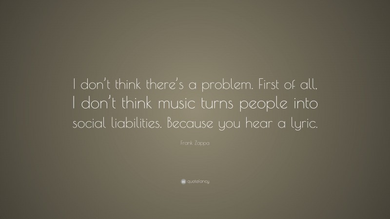Frank Zappa Quote: “I don’t think there’s a problem. First of all, I don’t think music turns people into social liabilities. Because you hear a lyric.”