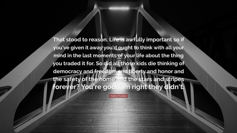 Dalton Trumbo Quote: “That stood to reason. Life is awfully important so if you’ve given it away you’d ought to think with all your mind in the last moments of your life about the thing you traded it for. So did all those kids die thinking of democracy and freedom and liberty and honor and the safety of the home and the stars and stripes forever? You’re goddam right they didn’t.”