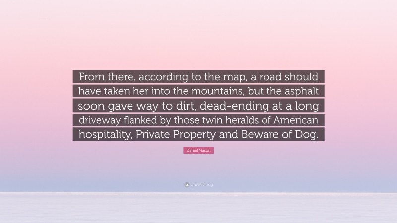 Daniel Mason Quote: “From there, according to the map, a road should have taken her into the mountains, but the asphalt soon gave way to dirt, dead-ending at a long driveway flanked by those twin heralds of American hospitality, Private Property and Beware of Dog.”