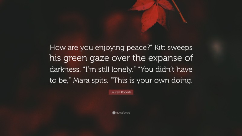 Lauren Roberts Quote: “How are you enjoying peace?” Kitt sweeps his green gaze over the expanse of darkness. “I’m still lonely.” “You didn’t have to be,” Mara spits. “This is your own doing.”
