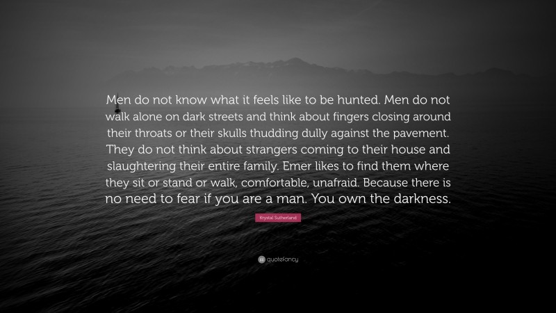Krystal Sutherland Quote: “Men do not know what it feels like to be hunted. Men do not walk alone on dark streets and think about fingers closing around their throats or their skulls thudding dully against the pavement. They do not think about strangers coming to their house and slaughtering their entire family. Emer likes to find them where they sit or stand or walk, comfortable, unafraid. Because there is no need to fear if you are a man. You own the darkness.”