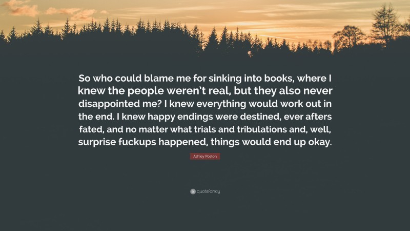 Ashley Poston Quote: “So who could blame me for sinking into books, where I knew the people weren’t real, but they also never disappointed me? I knew everything would work out in the end. I knew happy endings were destined, ever afters fated, and no matter what trials and tribulations and, well, surprise fuckups happened, things would end up okay.”