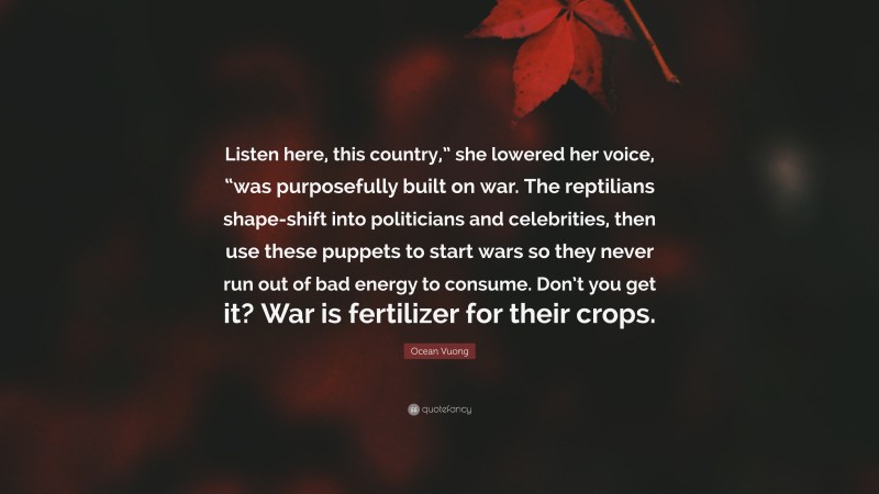 Ocean Vuong Quote: “Listen here, this country,” she lowered her voice, “was purposefully built on war. The reptilians shape-shift into politicians and celebrities, then use these puppets to start wars so they never run out of bad energy to consume. Don’t you get it? War is fertilizer for their crops.”