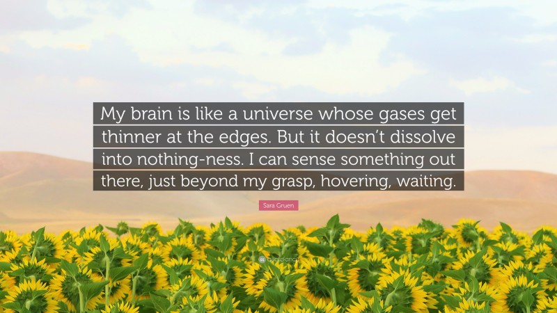 Sara Gruen Quote: “My brain is like a universe whose gases get thinner at the edges. But it doesn’t dissolve into nothing-ness. I can sense something out there, just beyond my grasp, hovering, waiting.”