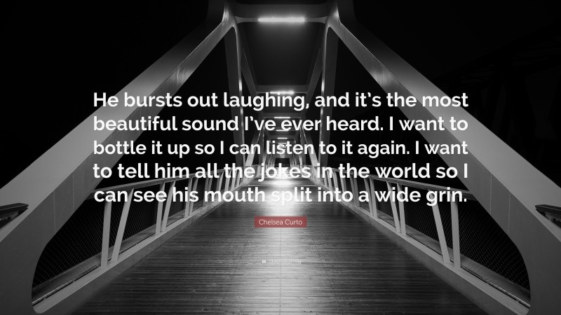 Chelsea Curto Quote: “He bursts out laughing, and it’s the most beautiful sound I’ve ever heard. I want to bottle it up so I can listen to it again. I want to tell him all the jokes in the world so I can see his mouth split into a wide grin.”