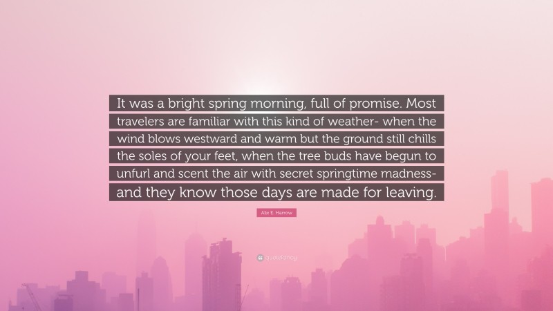 Alix E. Harrow Quote: “It was a bright spring morning, full of promise. Most travelers are familiar with this kind of weather- when the wind blows westward and warm but the ground still chills the soles of your feet, when the tree buds have begun to unfurl and scent the air with secret springtime madness- and they know those days are made for leaving.”