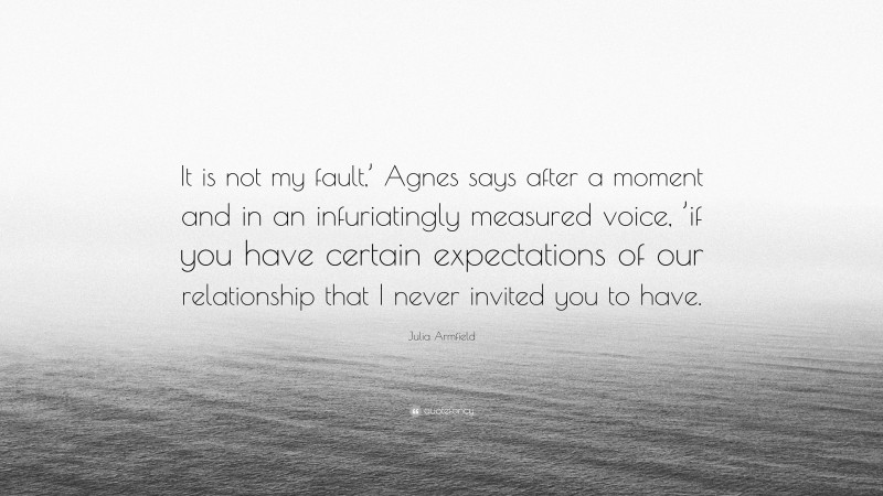 Julia Armfield Quote: “It is not my fault,’ Agnes says after a moment and in an infuriatingly measured voice, ’if you have certain expectations of our relationship that I never invited you to have.”