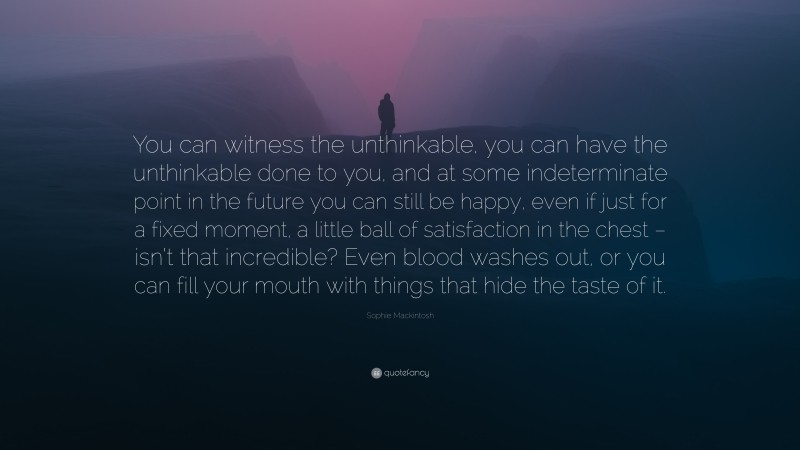 Sophie Mackintosh Quote: “You can witness the unthinkable, you can have the unthinkable done to you, and at some indeterminate point in the future you can still be happy, even if just for a fixed moment, a little ball of satisfaction in the chest – isn’t that incredible? Even blood washes out, or you can fill your mouth with things that hide the taste of it.”