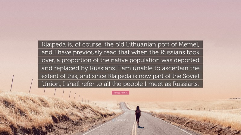 James Herriot Quote: “Klaipeda is, of course, the old Lithuanian port of Memel, and I have previously read that when the Russians took over, a proportion of the native population was deported and replaced by Russians. I am unable to ascertain the extent of this, and since Klaipeda is now part of the Soviet Union, I shall refer to all the people I meet as Russians.”