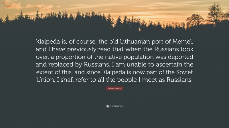 James Herriot Quote: “Klaipeda is, of course, the old Lithuanian port of Memel, and I have previously read that when the Russians took over, a proportion of the native population was deported and replaced by Russians. I am unable to ascertain the extent of this, and since Klaipeda is now part of the Soviet Union, I shall refer to all the people I meet as Russians.”