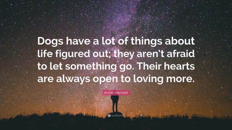 Annie Hartnett Quote: “Dogs have a lot of things about life figured out; they aren’t afraid to let something go. Their hearts are always open to loving more.”