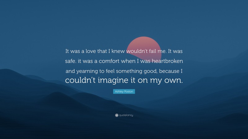 Ashley Poston Quote: “It was a love that I knew wouldn’t fail me. It was safe. it was a comfort when I was heartbroken and yearning to feel something good, because I couldn’t imagine it on my own.”