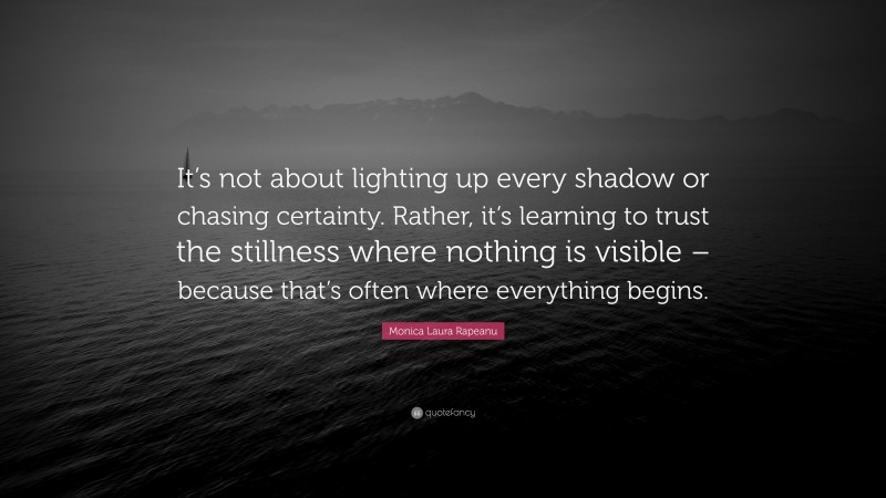 Monica Laura Rapeanu Quote: “It’s not about lighting up every shadow or chasing certainty. Rather, it’s learning to trust the stillness where nothing is visible – because that’s often where everything begins.”