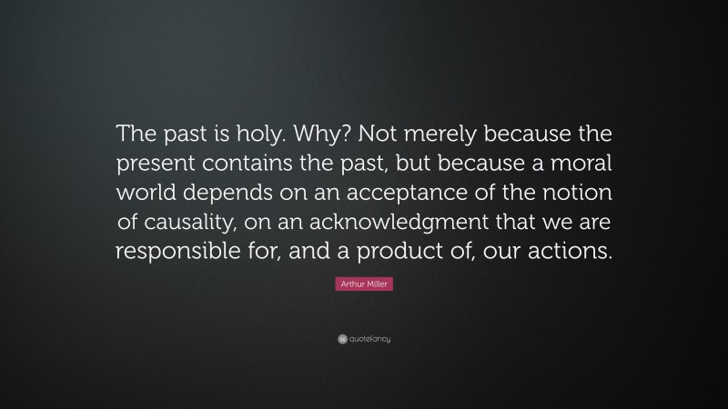 Arthur Miller Quote: “The past is holy. Why? Not merely because the present contains the past, but because a moral world depends on an acceptance of the notion of causality, on an acknowledgment that we are responsible for, and a product of, our actions.”